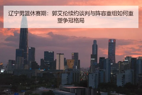 辽宁男篮休赛期：郭艾伦续约谈判与阵容重组如何重塑争冠格局