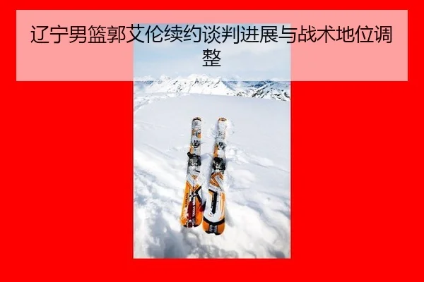 辽宁男篮郭艾伦续约谈判进展与战术地位调整