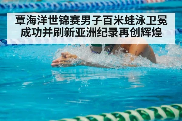 覃海洋世锦赛男子百米蛙泳卫冕成功并刷新亚洲纪录再创辉煌
