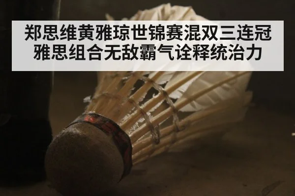 郑思维黄雅琼世锦赛混双三连冠 雅思组合无敌霸气诠释统治力
